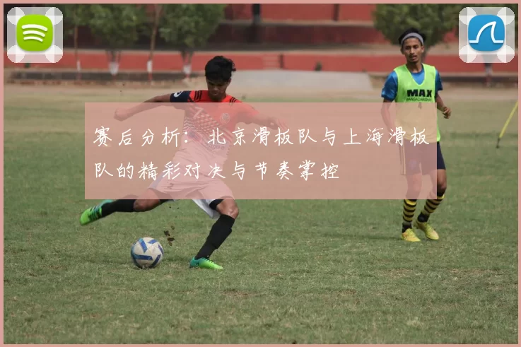 赛后分析：北京滑板队与上海滑板队的精彩对决与节奏掌控