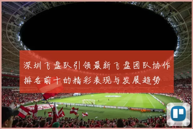 深圳飞盘队引领最新飞盘团队协作排名前十的精彩表现与发展趋势