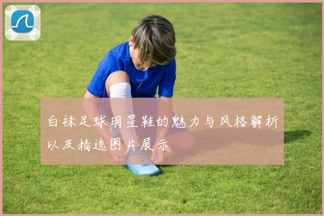 白袜足球明星鞋的魅力与风格解析以及精选图片展示