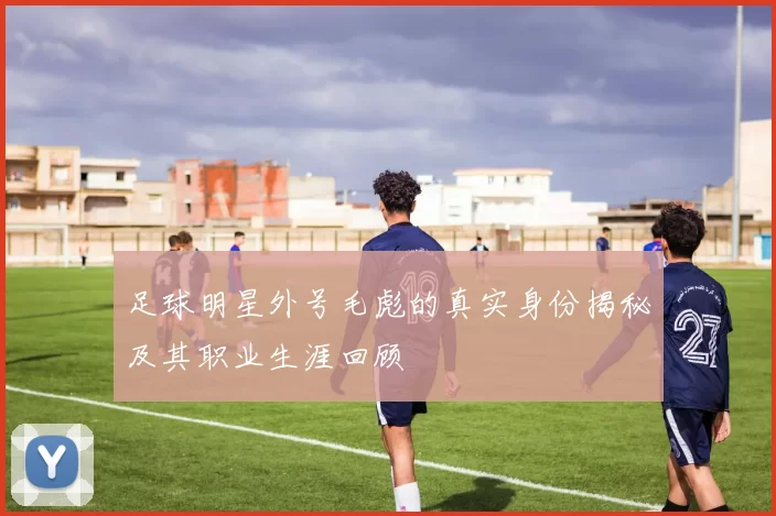 足球明星外号毛彪的真实身份揭秘及其职业生涯回顾