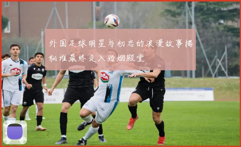 外国足球明星与初恋的浪漫故事揭秘谁最终走入婚姻殿堂