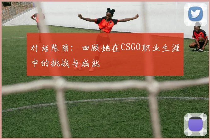 对话陈丽：回顾她在CSGO职业生涯中的挑战与成就