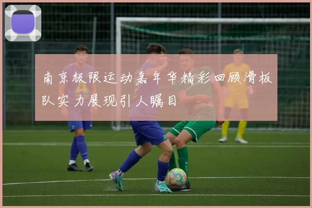 南京极限运动嘉年华精彩回顾滑板队实力展现引人瞩目
