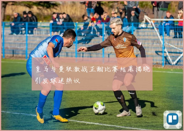 皇马与曼联激战正酣比赛结果揭晓引发球迷热议