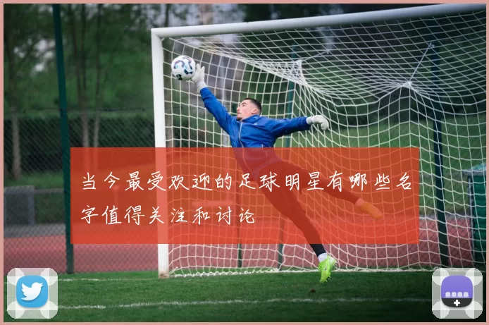 当今最受欢迎的足球明星有哪些名字值得关注和讨论