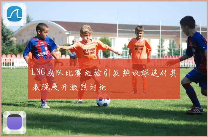 LNG战队比赛经验引发热议球迷对其表现展开激烈讨论