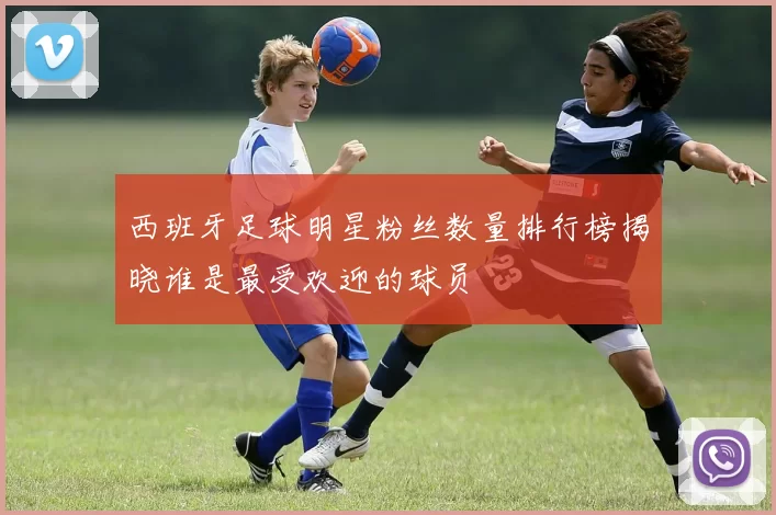 西班牙足球明星粉丝数量排行榜揭晓谁是最受欢迎的球员