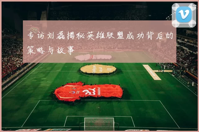 专访刘磊揭秘英雄联盟成功背后的策略与故事