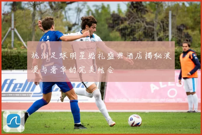 杭州足球明星婚礼盛典酒店揭秘浪漫与奢华的完美结合