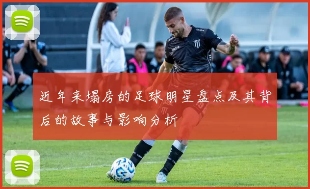 近年来塌房的足球明星盘点及其背后的故事与影响分析
