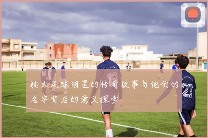犹太足球明星的传奇故事与他们的名字背后的意义探索