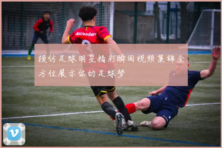 模仿足球明星精彩瞬间视频集锦全方位展示你的足球梦