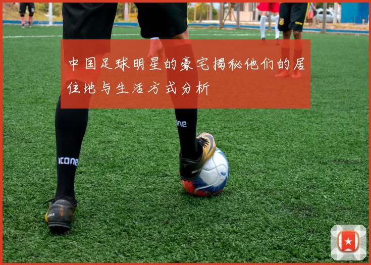 中国足球明星的豪宅揭秘他们的居住地与生活方式分析