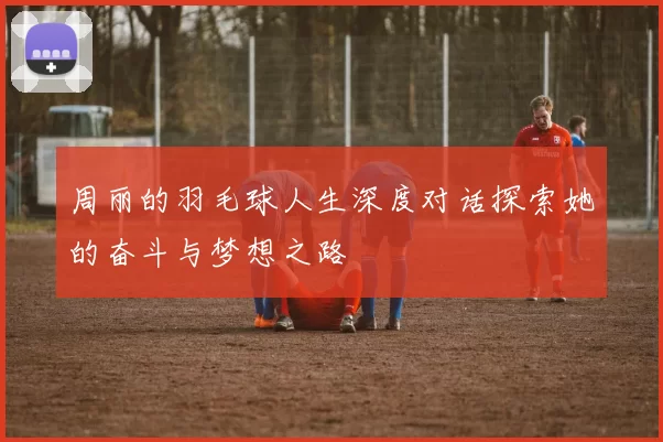 周丽的羽毛球人生深度对话探索她的奋斗与梦想之路
