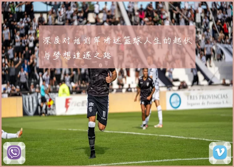 深度对话刘军讲述篮球人生的起伏与梦想追逐之路