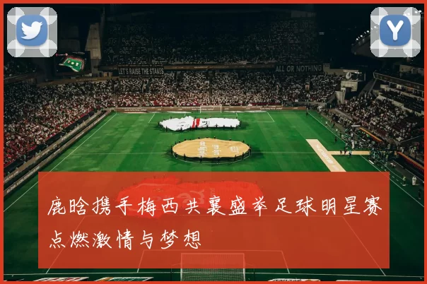 鹿晗携手梅西共襄盛举足球明星赛点燃激情与梦想