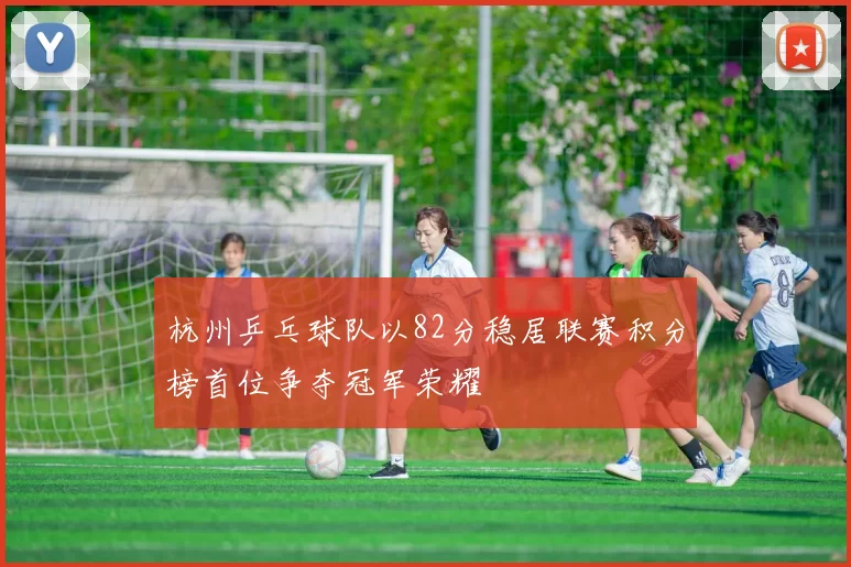 杭州乒乓球队以82分稳居联赛积分榜首位争夺冠军荣耀