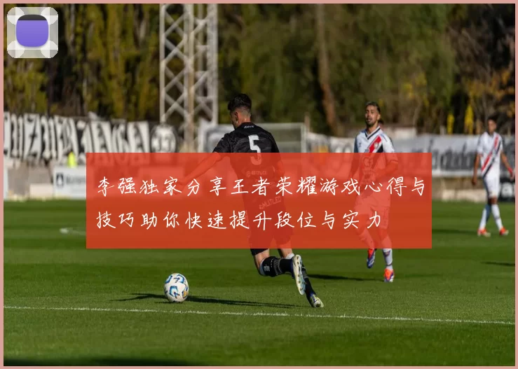 李强独家分享王者荣耀游戏心得与技巧助你快速提升段位与实力