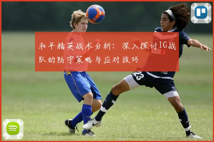 和平精英战术分析：深入探讨IG战队的防守策略与应对技巧