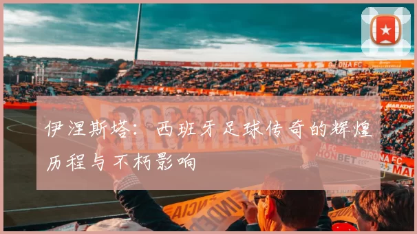 伊涅斯塔：西班牙足球传奇的辉煌历程与不朽影响