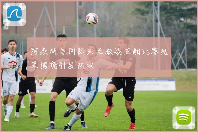 阿森纳与国际米兰激战正酣比赛结果揭晓引发热议
