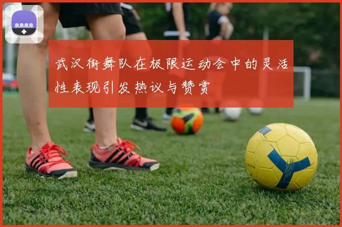 武汉街舞队在极限运动会中的灵活性表现引发热议与赞赏