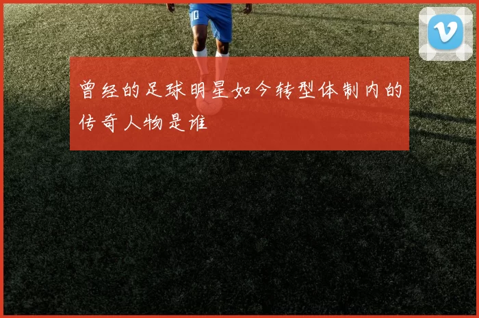 曾经的足球明星如今转型体制内的传奇人物是谁