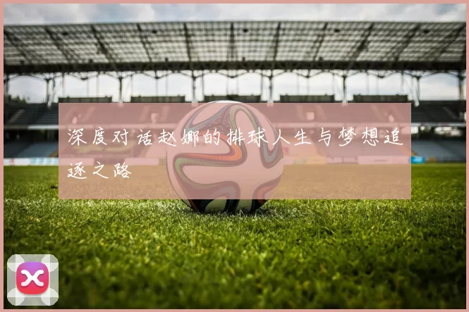 深度对话赵娜的排球人生与梦想追逐之路