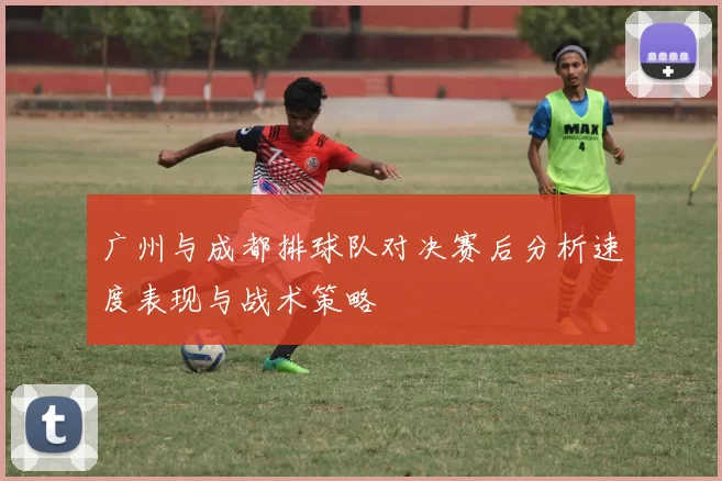 广州与成都排球队对决赛后分析速度表现与战术策略