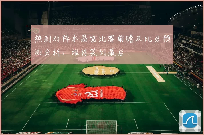 热刺对阵水晶宫比赛前瞻及比分预测分析，谁将笑到最后