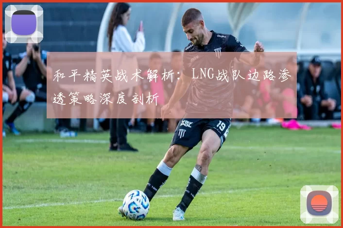 和平精英战术解析：LNG战队边路渗透策略深度剖析