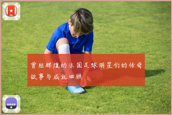曾经辉煌的法国足球明星们的传奇故事与成就回顾
