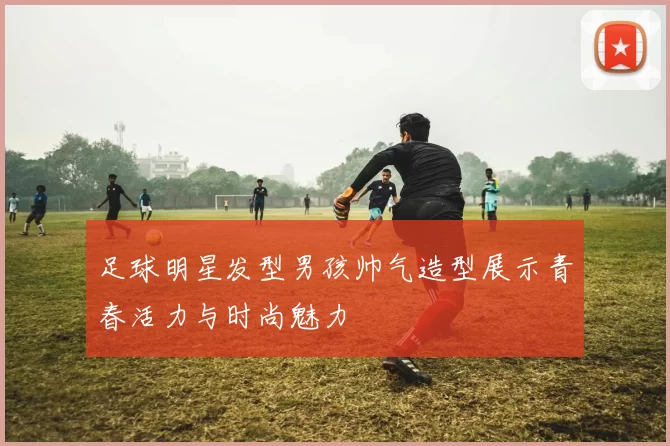 足球明星发型男孩帅气造型展示青春活力与时尚魅力