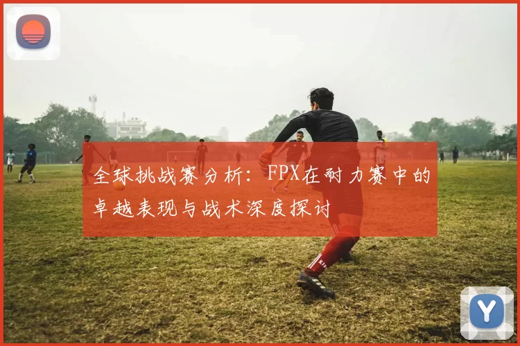 全球挑战赛分析：FPX在耐力赛中的卓越表现与战术深度探讨
