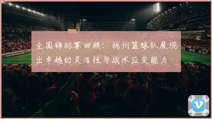 全国锦标赛回顾：杭州篮球队展现出卓越的灵活性与战术应变能力