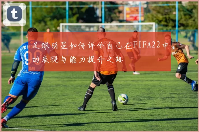 足球明星如何评价自己在FIFA22中的表现与能力提升之路