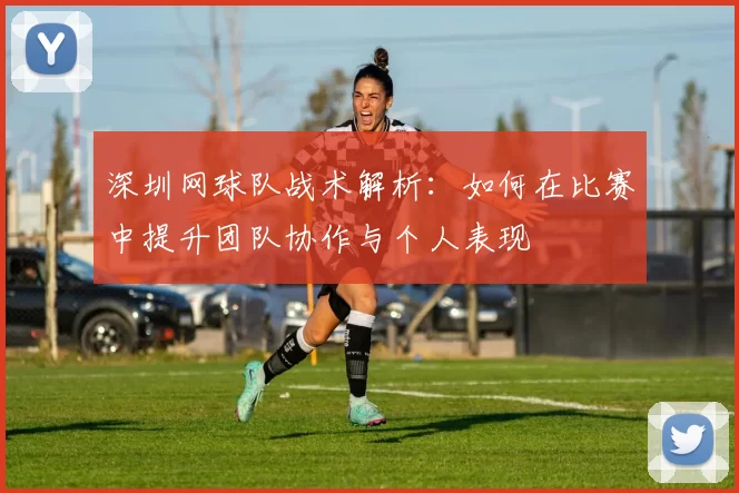 深圳网球队战术解析：如何在比赛中提升团队协作与个人表现
