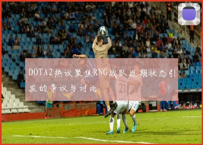 DOTA2热议聚焦RNG战队近期状态引发的争议与讨论