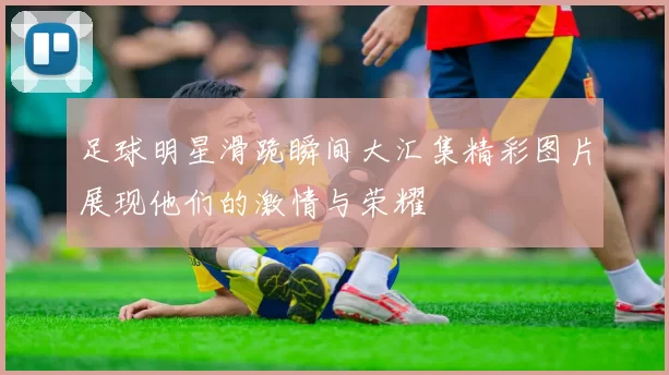 足球明星滑跪瞬间大汇集精彩图片展现他们的激情与荣耀