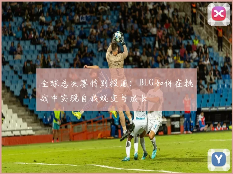 全球总决赛特别报道：BLG如何在挑战中实现自我蜕变与成长