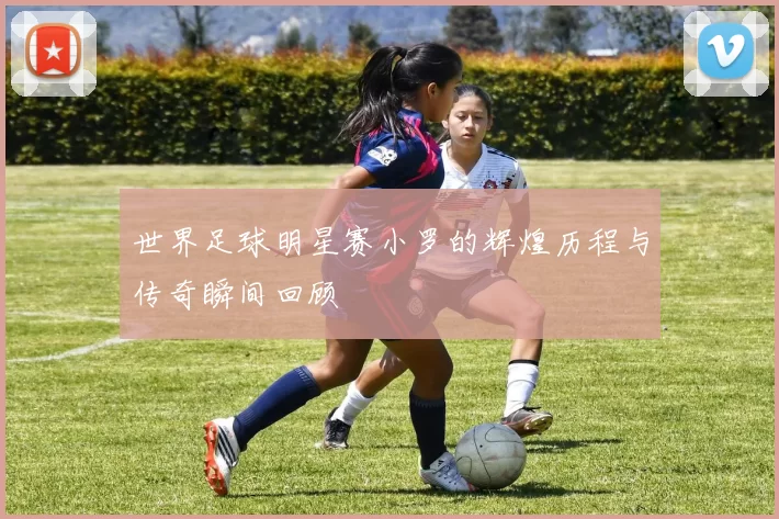 世界足球明星赛小罗的辉煌历程与传奇瞬间回顾