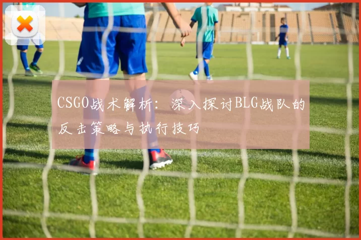 CSGO战术解析：深入探讨BLG战队的反击策略与执行技巧