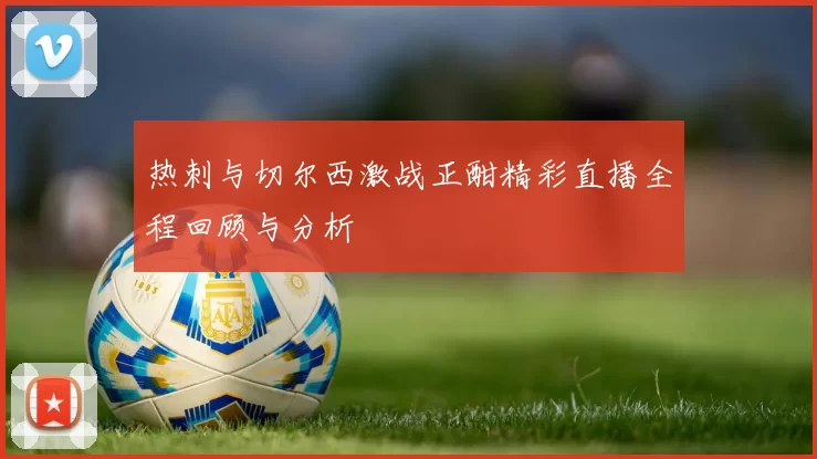 热刺与切尔西激战正酣精彩直播全程回顾与分析