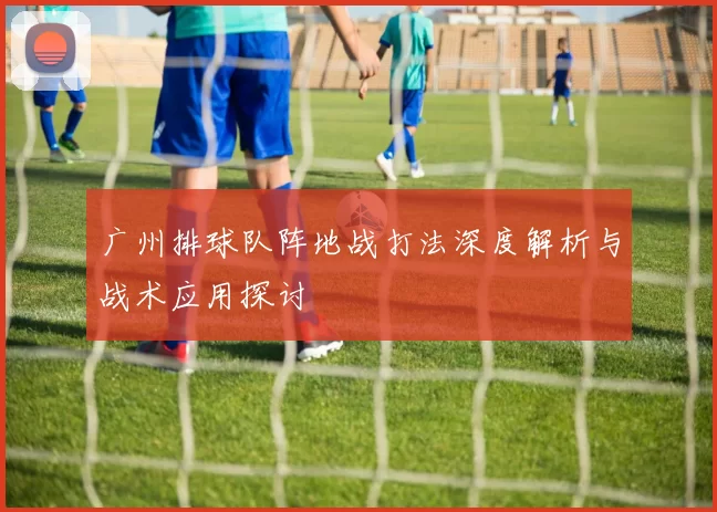 广州排球队阵地战打法深度解析与战术应用探讨