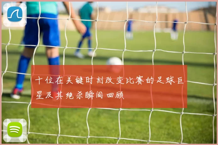 十位在关键时刻改变比赛的足球巨星及其绝杀瞬间回顾