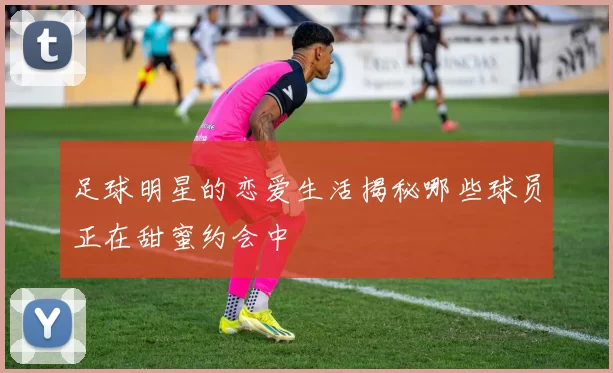 足球明星的恋爱生活揭秘哪些球员正在甜蜜约会中