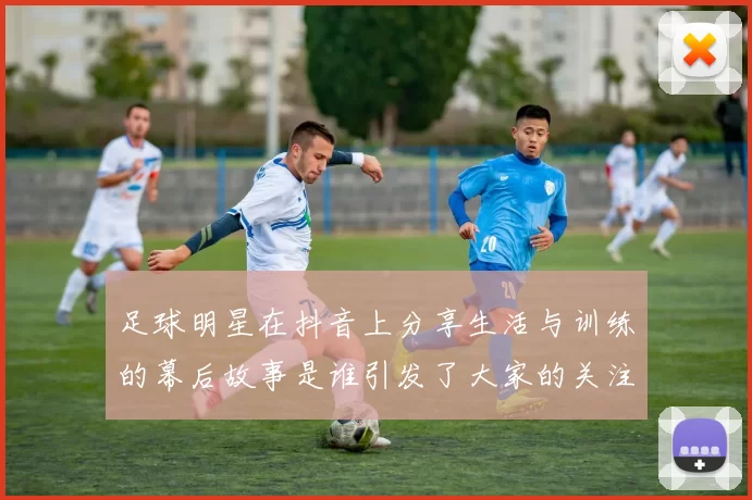 足球明星在抖音上分享生活与训练的幕后故事是谁引发了大家的关注与热议