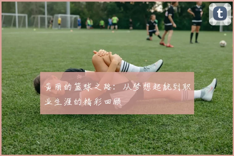 黄丽的篮球之路：从梦想起航到职业生涯的精彩回顾