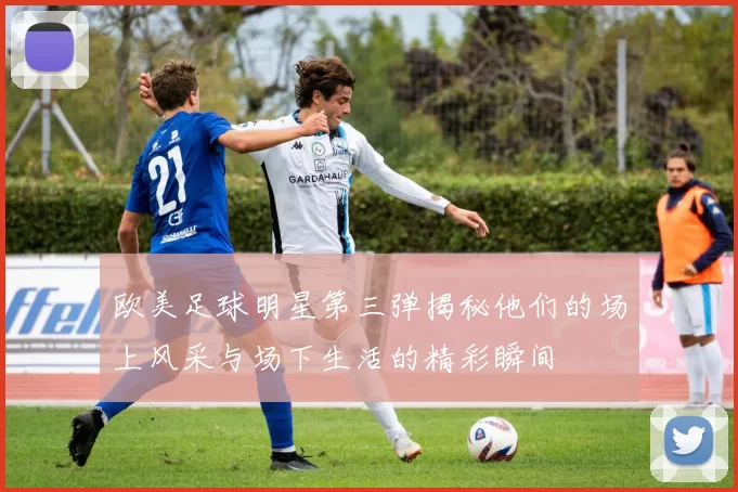 欧美足球明星第三弹揭秘他们的场上风采与场下生活的精彩瞬间