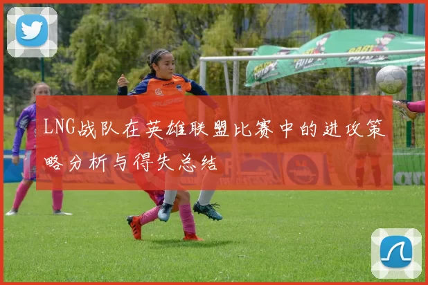 LNG战队在英雄联盟比赛中的进攻策略分析与得失总结